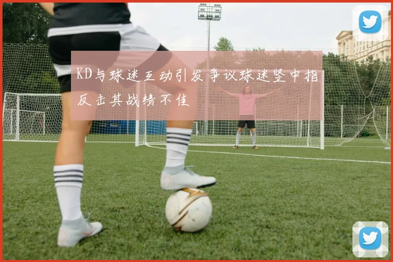 KD与球迷互动引发争议球迷竖中指反击其战绩不佳