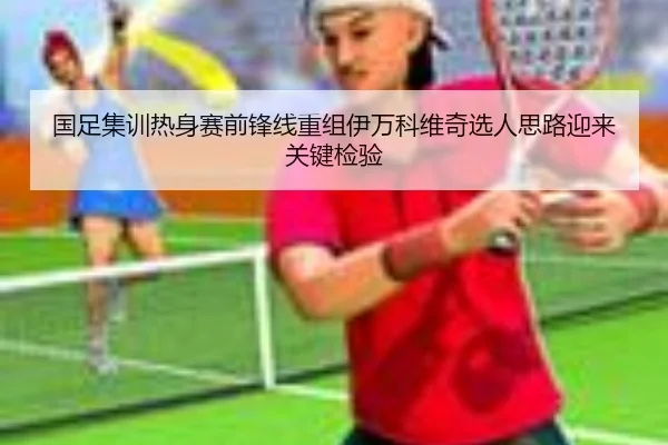 国足集训热身赛前锋线重组伊万科维奇选人思路迎来关键检验(LeyuSports)